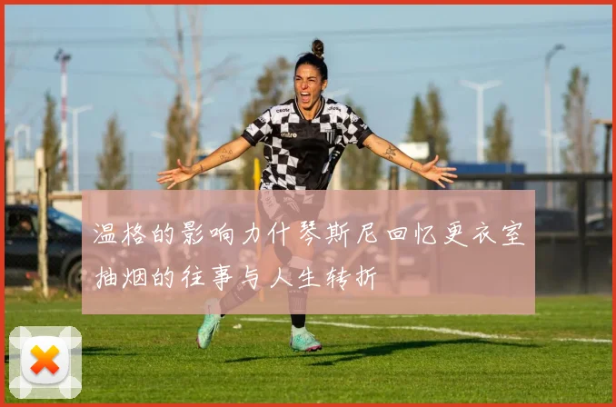 温格的影响力什琴斯尼回忆更衣室抽烟的往事与人生转折