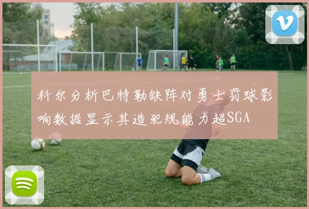 科尔分析巴特勒缺阵对勇士罚球影响数据显示其造犯规能力超SGA