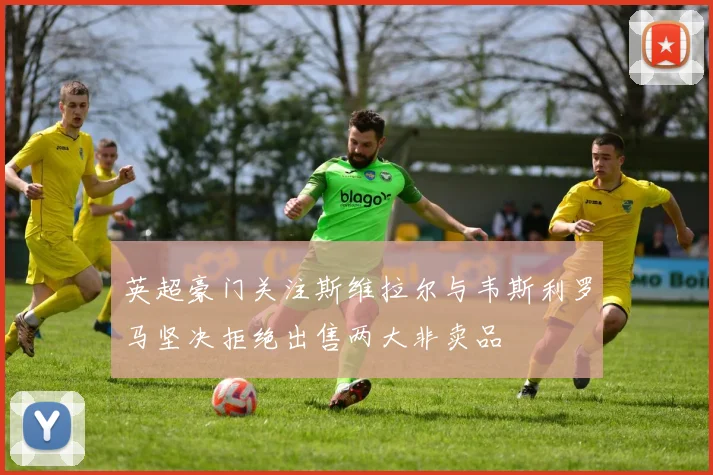 英超豪门关注斯维拉尔与韦斯利罗马坚决拒绝出售两大非卖品