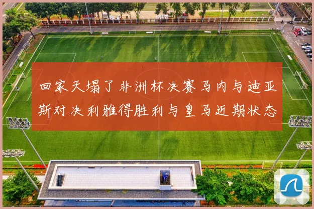 回家天塌了非洲杯决赛马内与迪亚斯对决利雅得胜利与皇马近期状态堪忧
