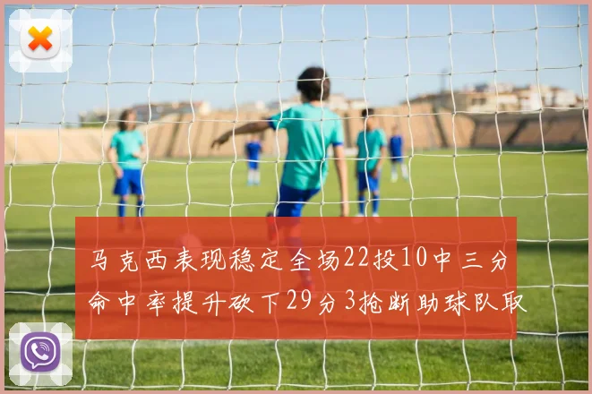 马克西表现稳定全场22投10中三分命中率提升砍下29分3抢断助球队取胜