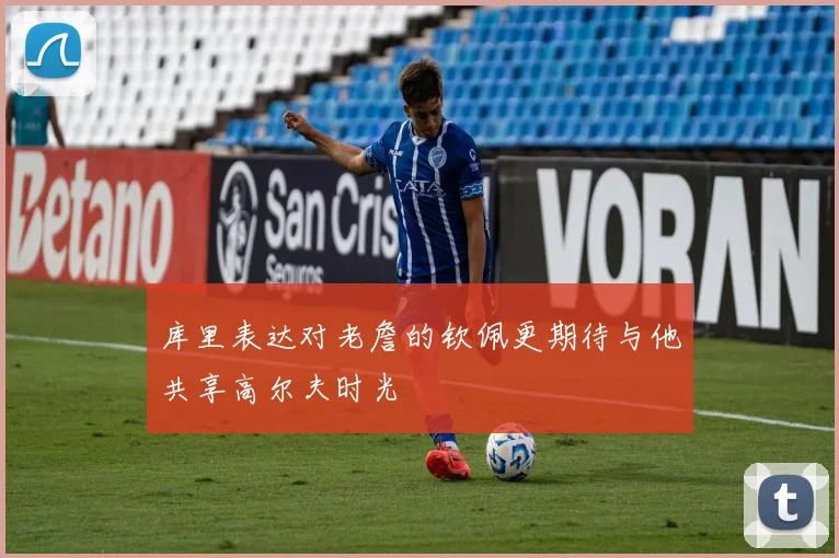 库里表达对老詹的钦佩更期待与他共享高尔夫时光