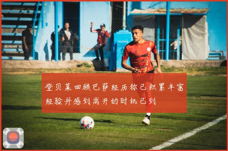 登贝莱回顾巴萨经历称已积累丰富经验并感到离开的时机已到