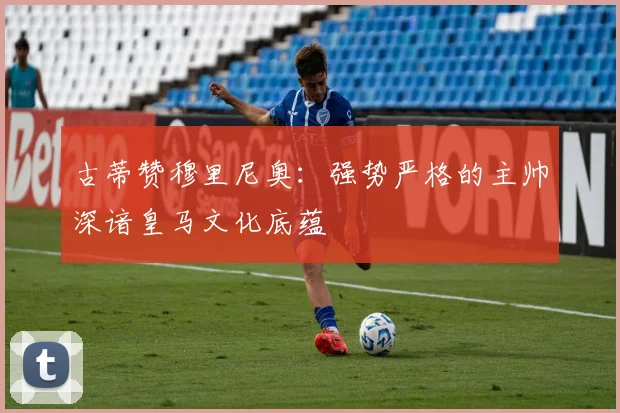 古蒂赞穆里尼奥：强势严格的主帅深谙皇马文化底蕴