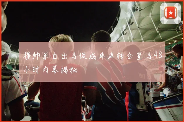 穆帅亲自出马促成库库转会皇马48小时内幕揭秘