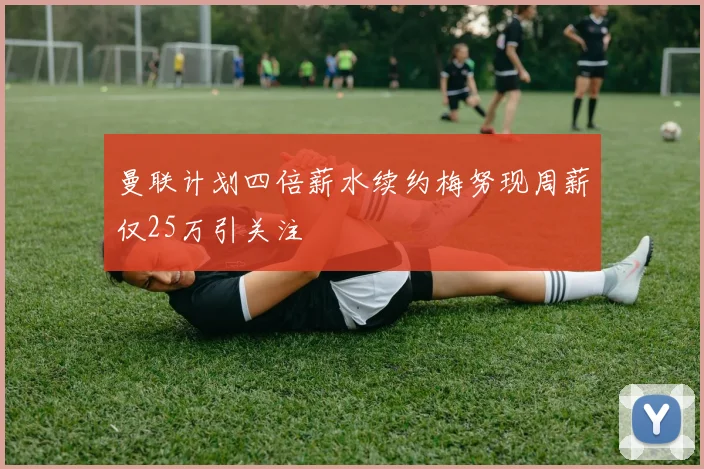 曼联计划四倍薪水续约梅努现周薪仅25万引关注