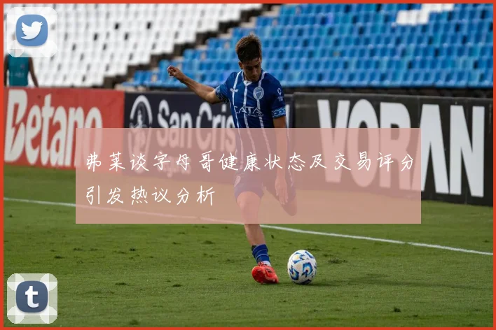弗莱谈字母哥健康状态及交易评分引发热议分析