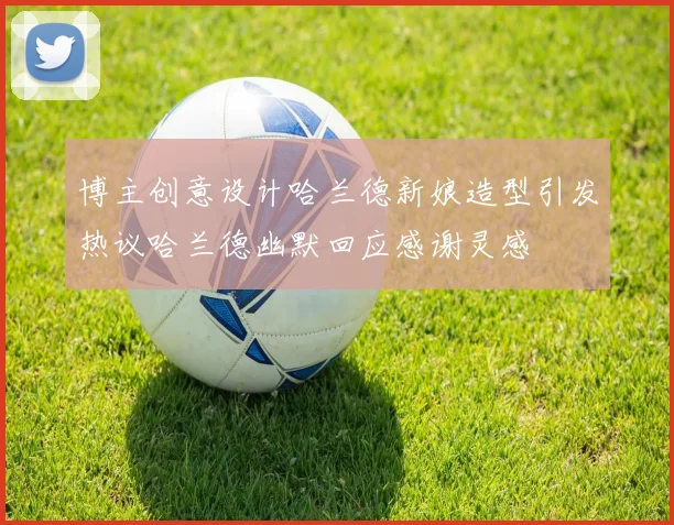 博主创意设计哈兰德新娘造型引发热议哈兰德幽默回应感谢灵感