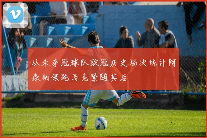 从未夺冠球队欧冠历史场次统计阿森纳领跑马竞紧随其后