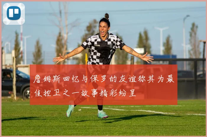 詹姆斯回忆与保罗的友谊称其为最佳控卫之一故事精彩纷呈