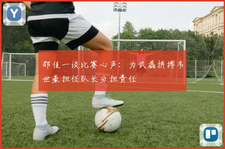 邵佳一谈比赛心声：为武磊拼搏韦世豪担任队长分担责任
