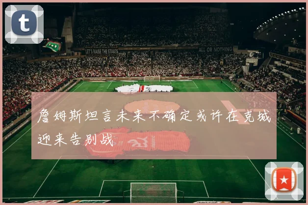 詹姆斯坦言未来不确定或许在克城迎来告别战