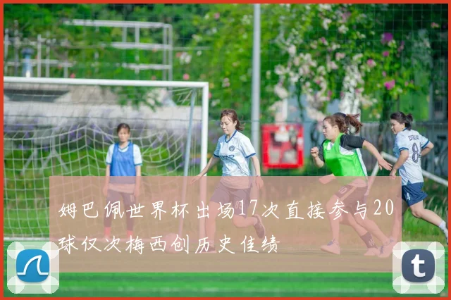 姆巴佩世界杯出场17次直接参与20球仅次梅西创历史佳绩