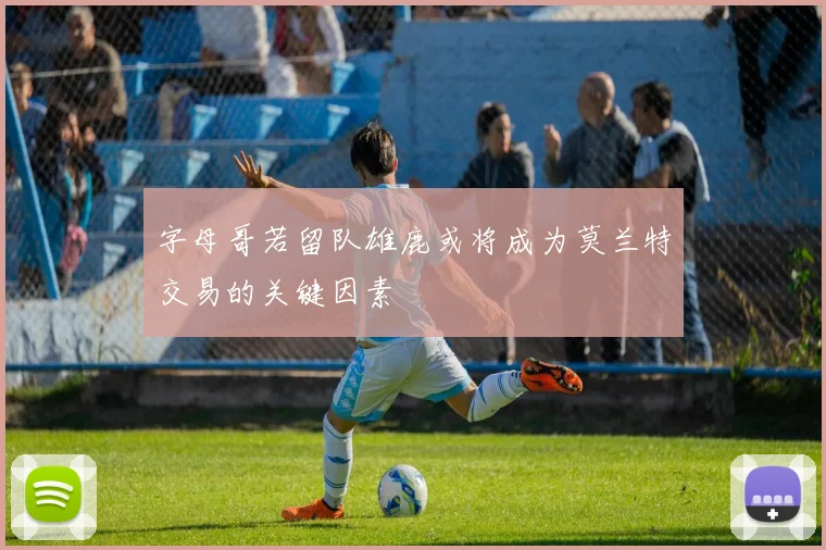 字母哥若留队雄鹿或将成为莫兰特交易的关键因素