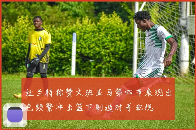 杜兰特称赞文班亚马第四节表现出色频繁冲击篮下制造对手犯规