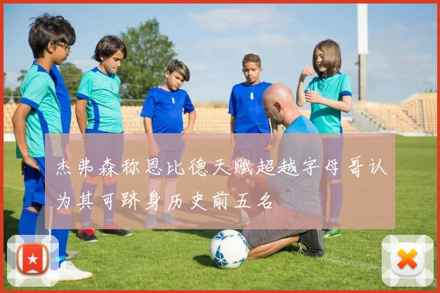 杰弗森称恩比德天赋超越字母哥认为其可跻身历史前五名