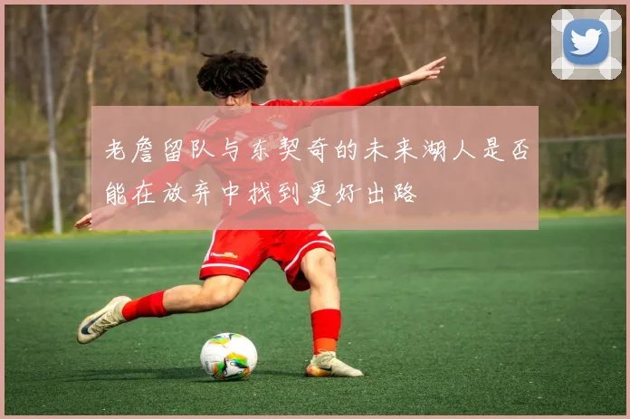 老詹留队与东契奇的未来湖人是否能在放弃中找到更好出路