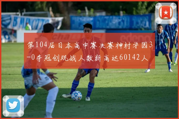 第104届日本高中赛决赛神村学园3-0夺冠创观战人数新高达60142人