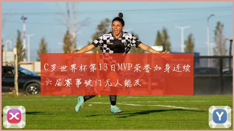 C罗世界杯第13日MVP荣誉加身连续六届赛事破门无人能及