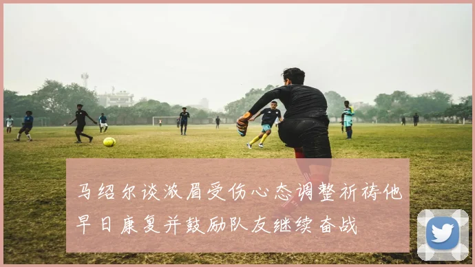 马绍尔谈浓眉受伤心态调整祈祷他早日康复并鼓励队友继续奋战