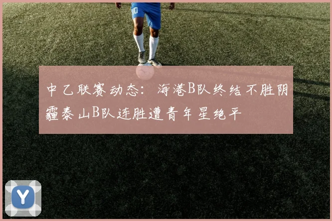中乙联赛动态：海港B队终结不胜阴霾泰山B队连胜遭青年星绝平