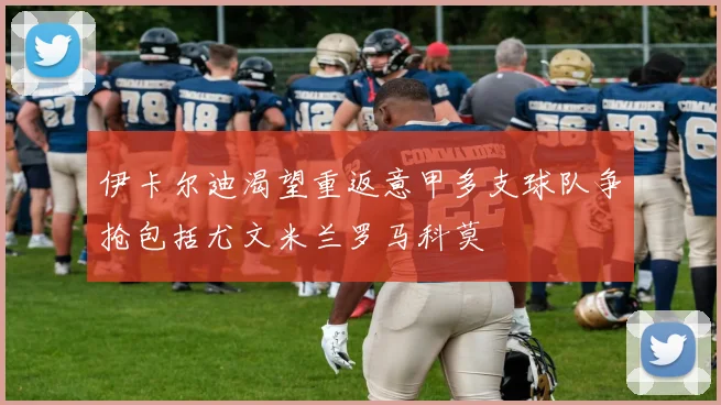 伊卡尔迪渴望重返意甲多支球队争抢包括尤文米兰罗马科莫