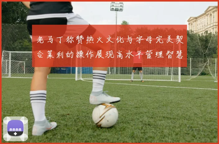 老马丁称赞热火文化与字母完美契合莱利的操作展现高水平管理智慧